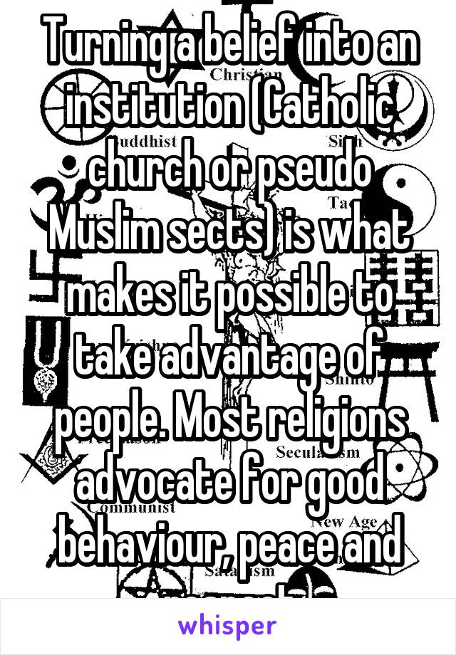 Turning a belief into an institution (Catholic church or pseudo Muslim sects) is what makes it possible to take advantage of people. Most religions advocate for good behaviour, peace and respect