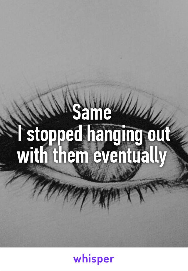 Same 
I stopped hanging out with them eventually 