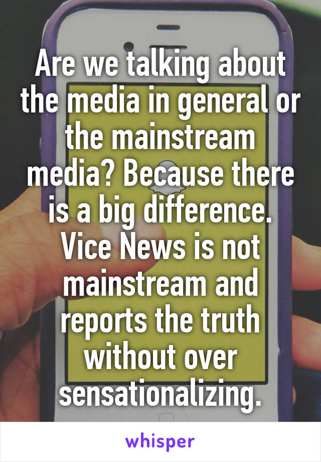 Are we talking about the media in general or the mainstream media? Because there is a big difference. Vice News is not mainstream and reports the truth without over sensationalizing.