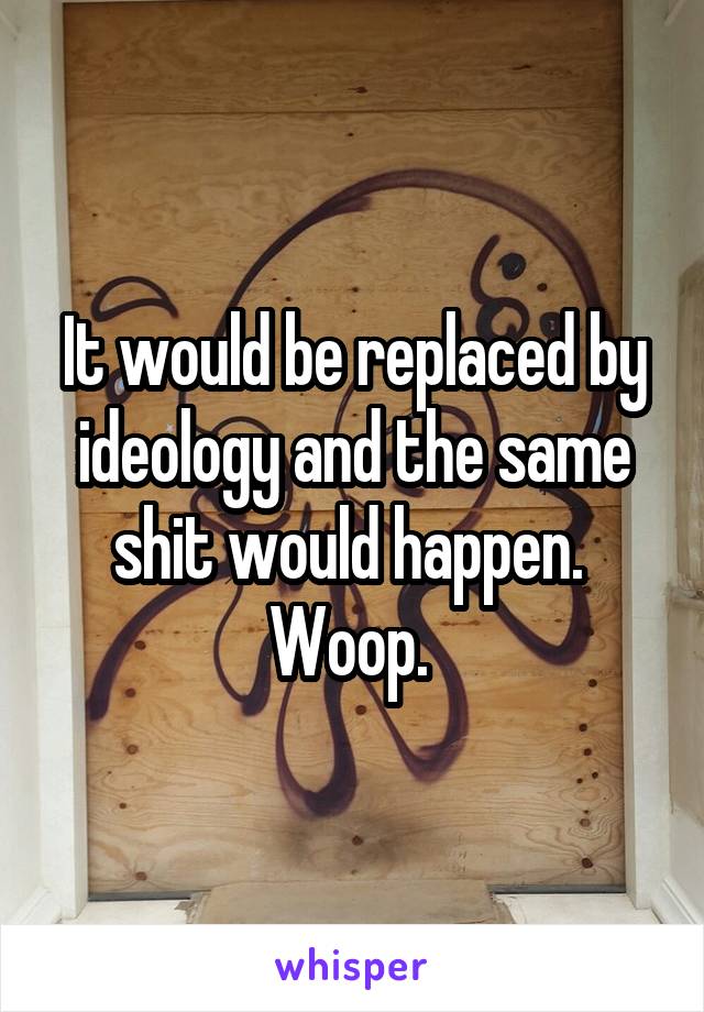 It would be replaced by ideology and the same shit would happen. 
Woop. 