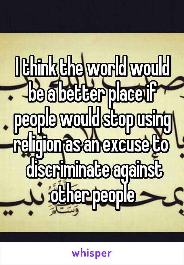 I think the world would be a better place if people would stop using religion as an excuse to   discriminate against other people