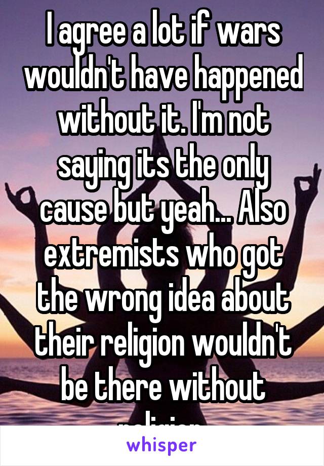 I agree a lot if wars wouldn't have happened without it. I'm not saying its the only cause but yeah... Also extremists who got the wrong idea about their religion wouldn't be there without religion.