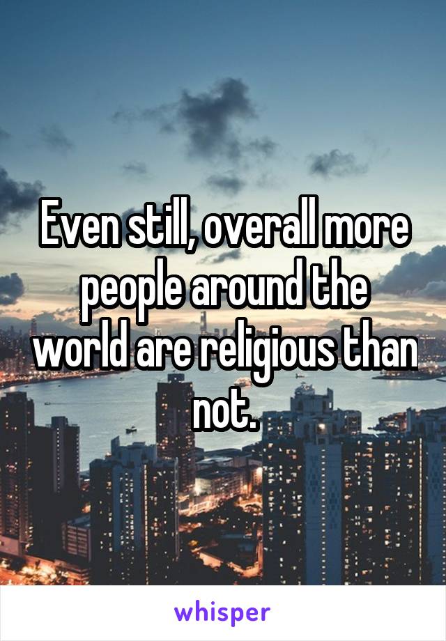 Even still, overall more people around the world are religious than not.