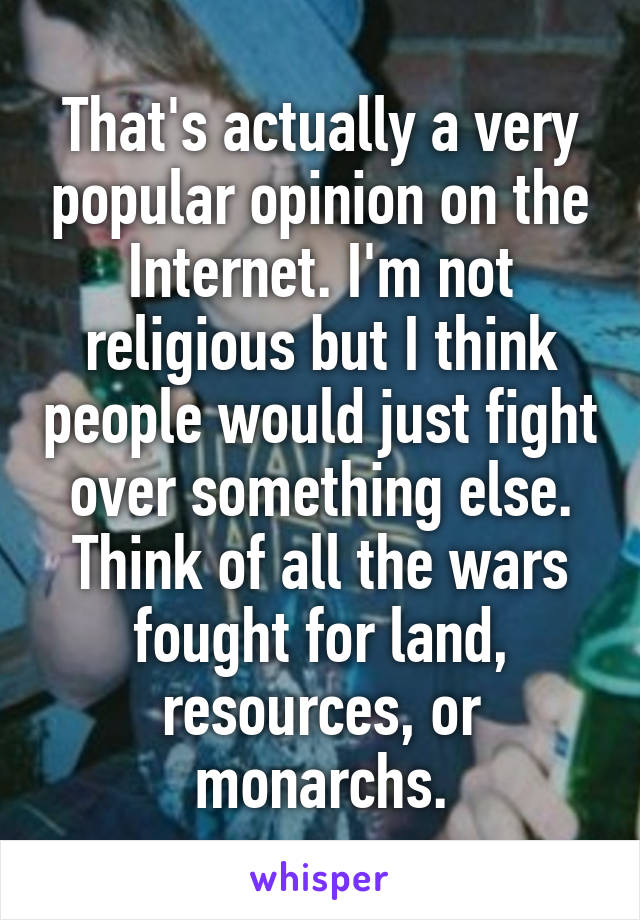 That's actually a very popular opinion on the Internet. I'm not religious but I think people would just fight over something else. Think of all the wars fought for land, resources, or monarchs.