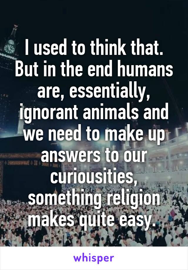 I used to think that. But in the end humans are, essentially, ignorant animals and we need to make up answers to our curiousities, something religion makes quite easy. 