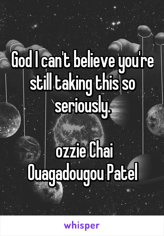 God I can't believe you're still taking this so seriously.

 ozzie Chai Ouagadougou Patel