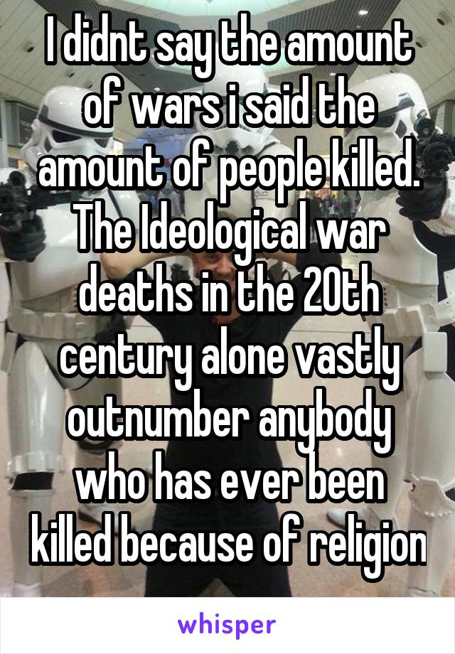 I didnt say the amount of wars i said the amount of people killed. The Ideological war deaths in the 20th century alone vastly outnumber anybody who has ever been killed because of religion 