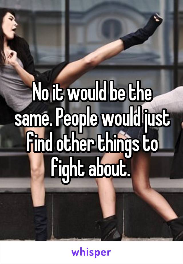 No it would be the same. People would just find other things to fight about. 