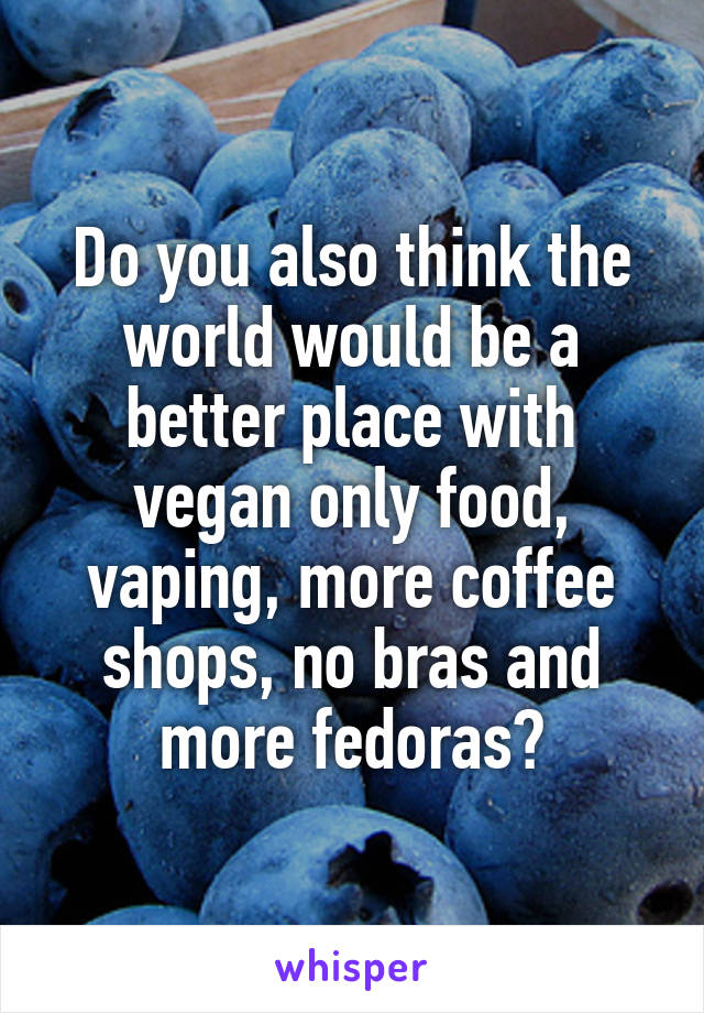 Do you also think the world would be a better place with vegan only food, vaping, more coffee shops, no bras and more fedoras?