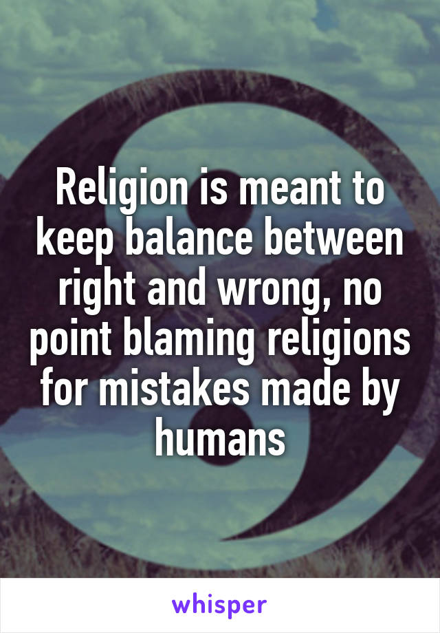 Religion is meant to keep balance between right and wrong, no point blaming religions for mistakes made by humans