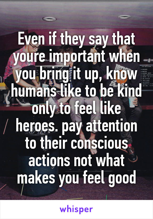 Even if they say that youre important when you bring it up, know humans like to be kind only to feel like heroes. pay attention to their conscious actions not what makes you feel good