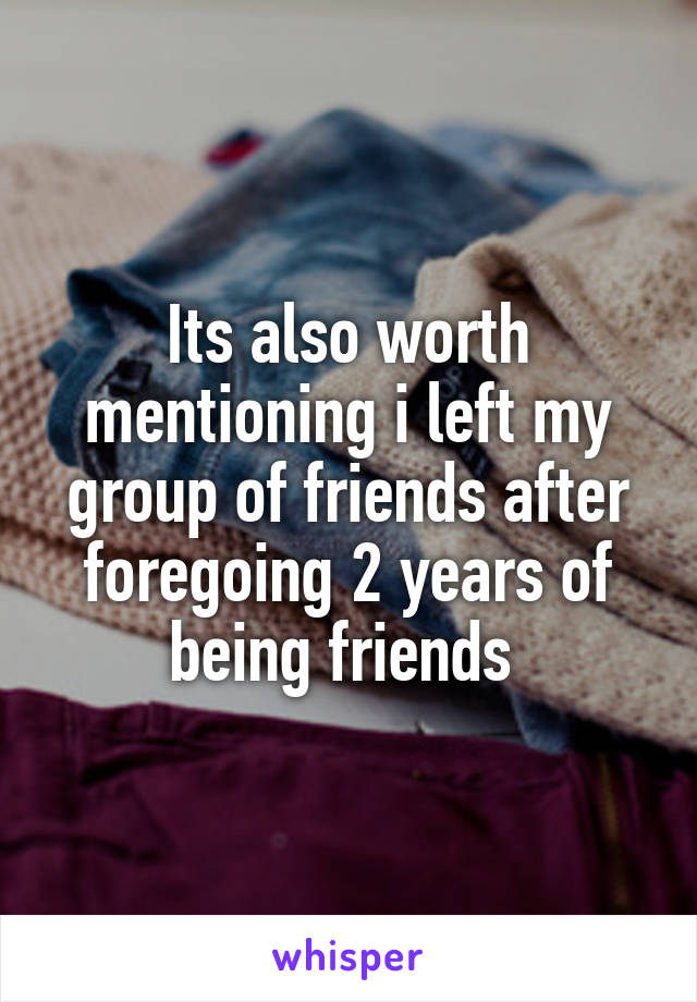 Its also worth mentioning i left my group of friends after foregoing 2 years of being friends 