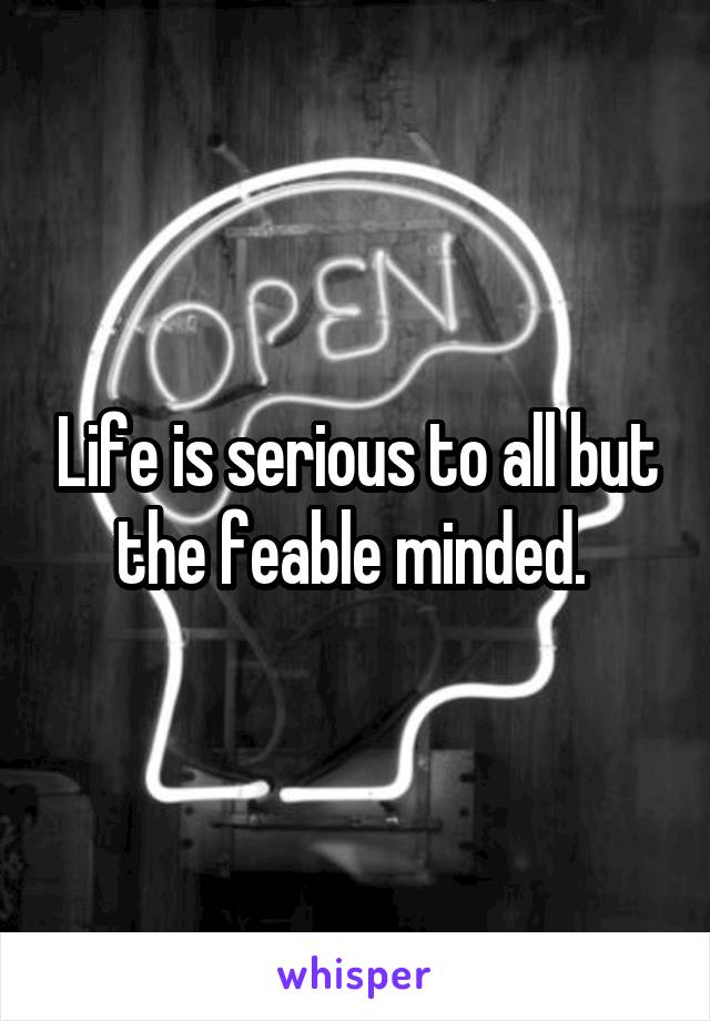 Life is serious to all but the feable minded. 