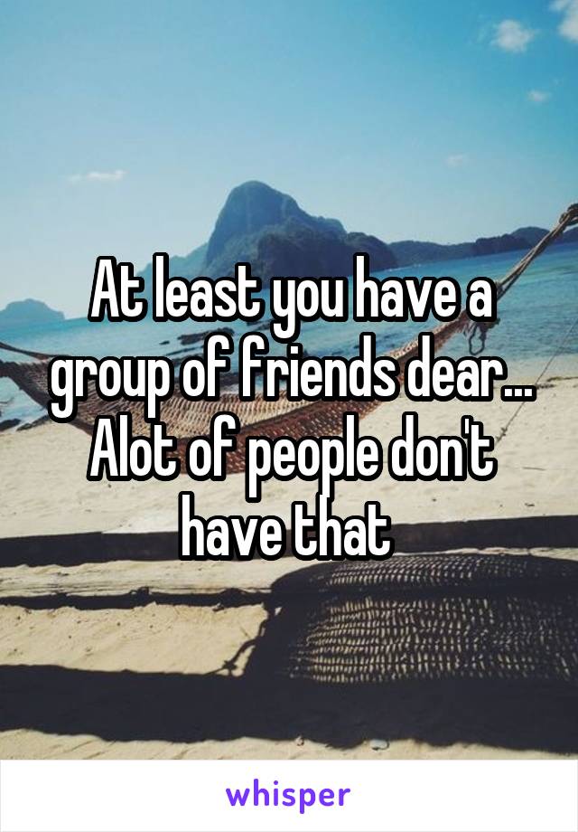 At least you have a group of friends dear... Alot of people don't have that 