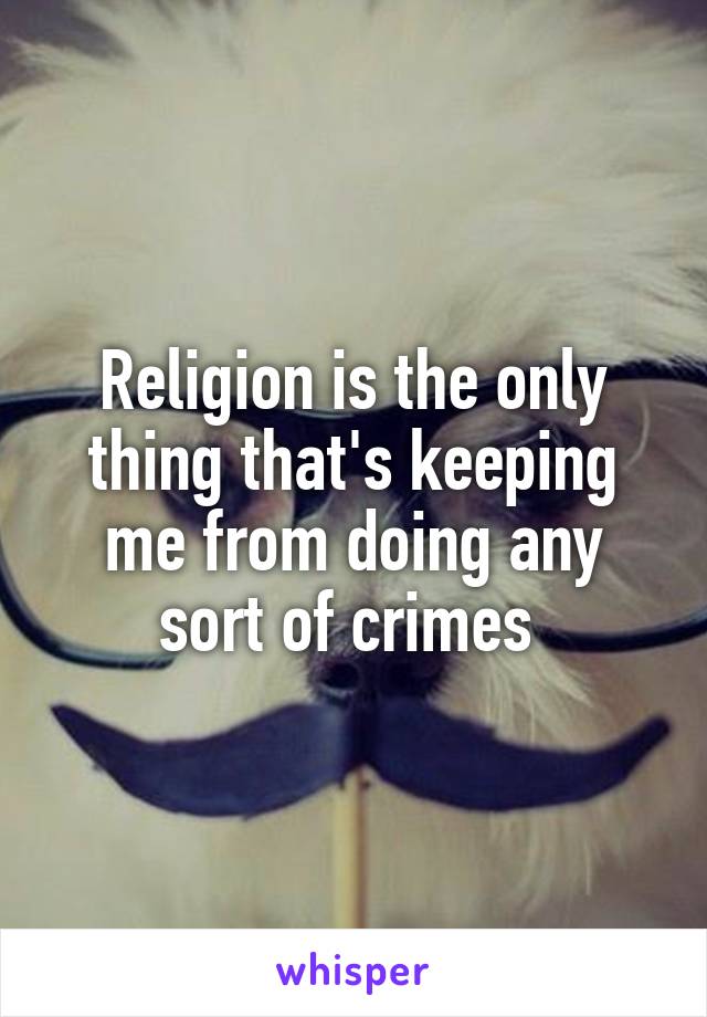 Religion is the only thing that's keeping me from doing any sort of crimes 