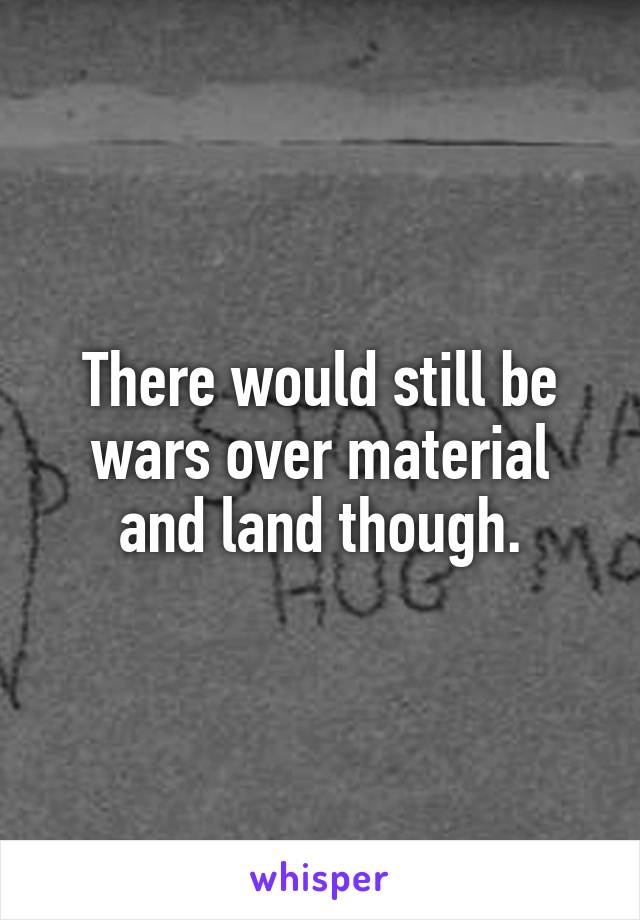 There would still be wars over material and land though.