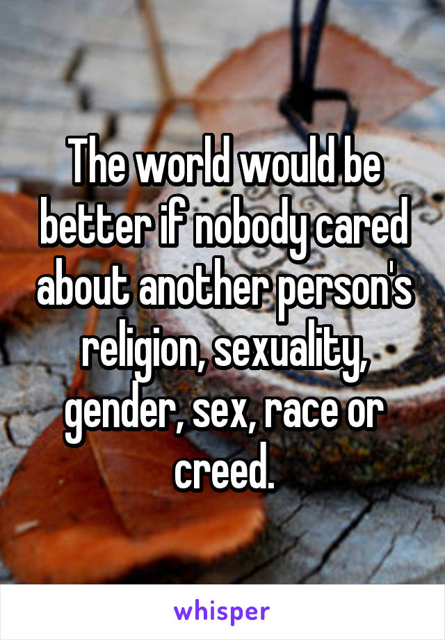 The world would be better if nobody cared about another person's religion, sexuality, gender, sex, race or creed.