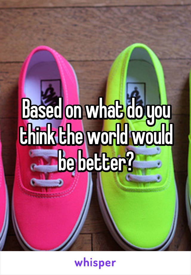 Based on what do you think the world would be better?