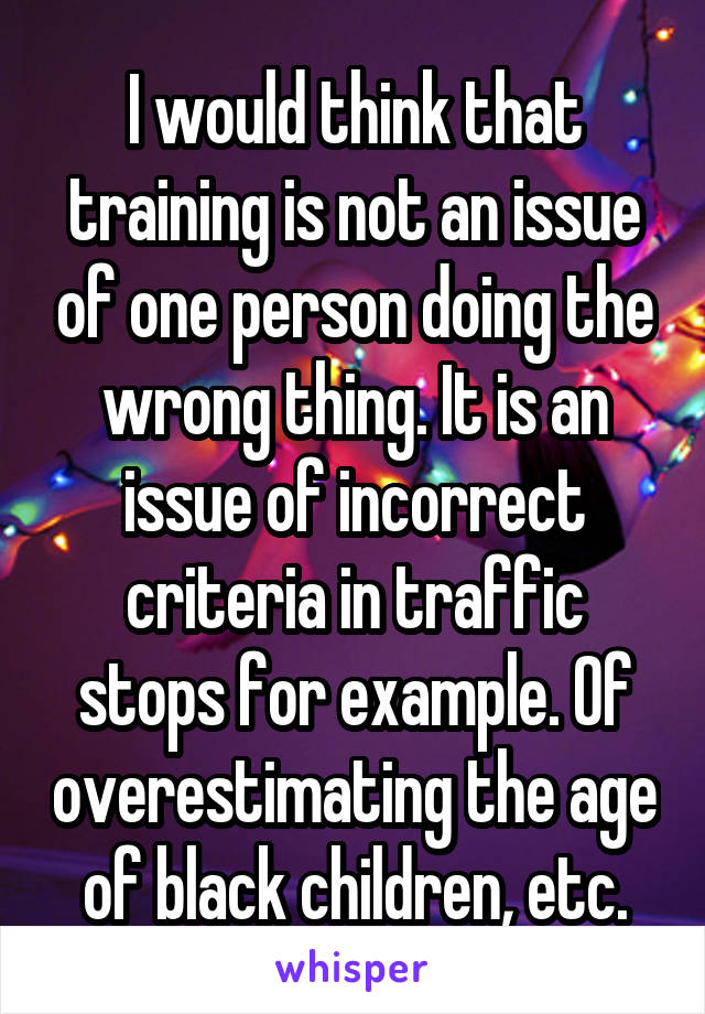 I would think that training is not an issue of one person doing the wrong thing. It is an issue of incorrect criteria in traffic stops for example. Of overestimating the age of black children, etc.