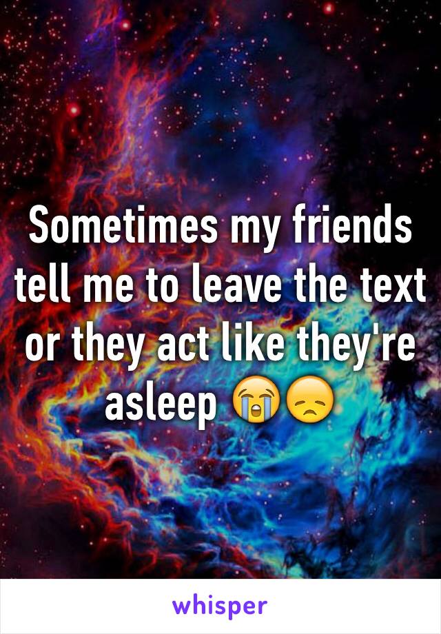 Sometimes my friends tell me to leave the text or they act like they're asleep 😭😞