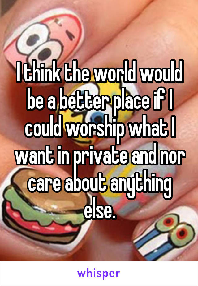 I think the world would be a better place if I could worship what I want in private and nor care about anything else.