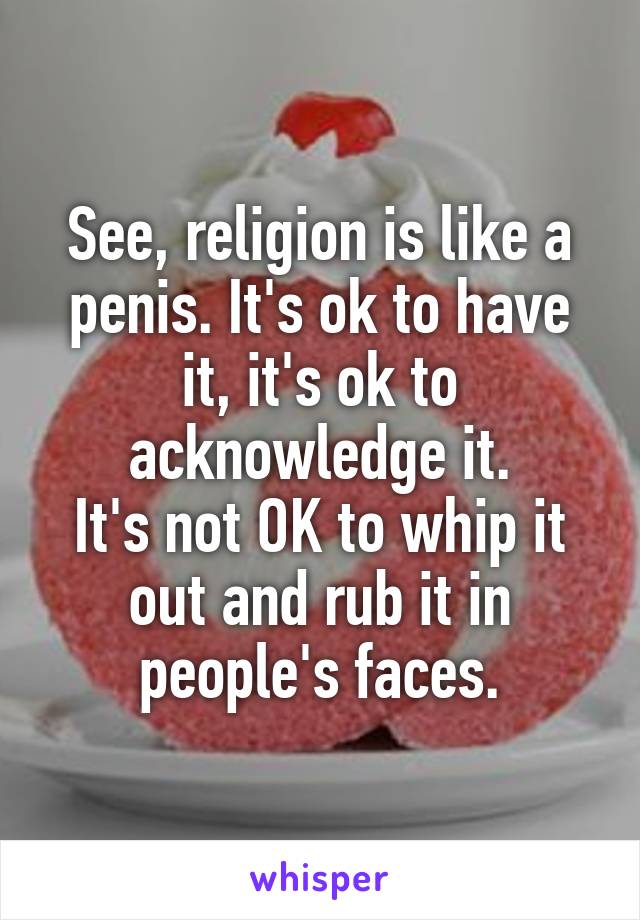 See, religion is like a penis. It's ok to have it, it's ok to acknowledge it.
It's not OK to whip it out and rub it in people's faces.