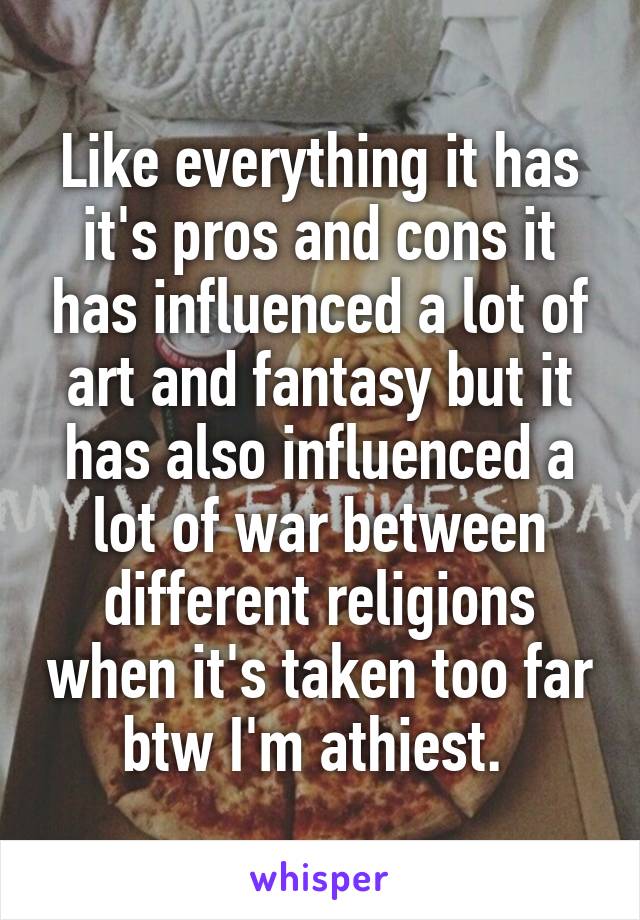 Like everything it has it's pros and cons it has influenced a lot of art and fantasy but it has also influenced a lot of war between different religions when it's taken too far btw I'm athiest. 