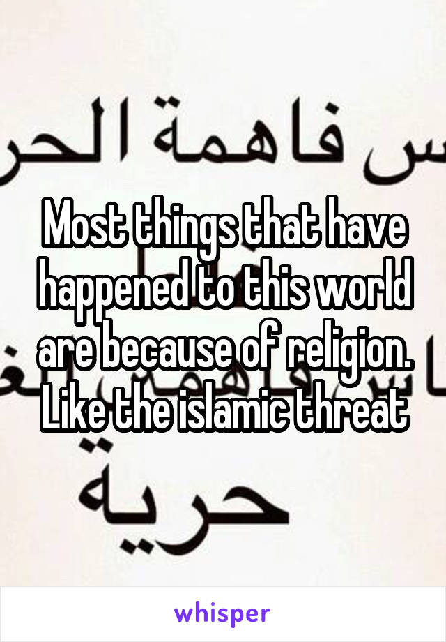 Most things that have happened to this world are because of religion. Like the islamic threat