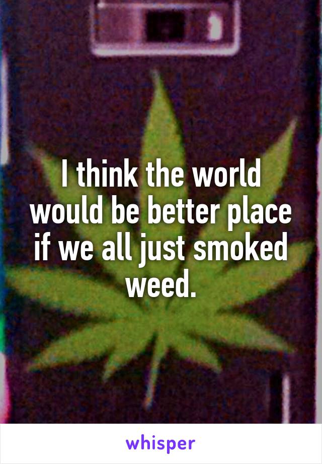 I think the world would be better place if we all just smoked weed.