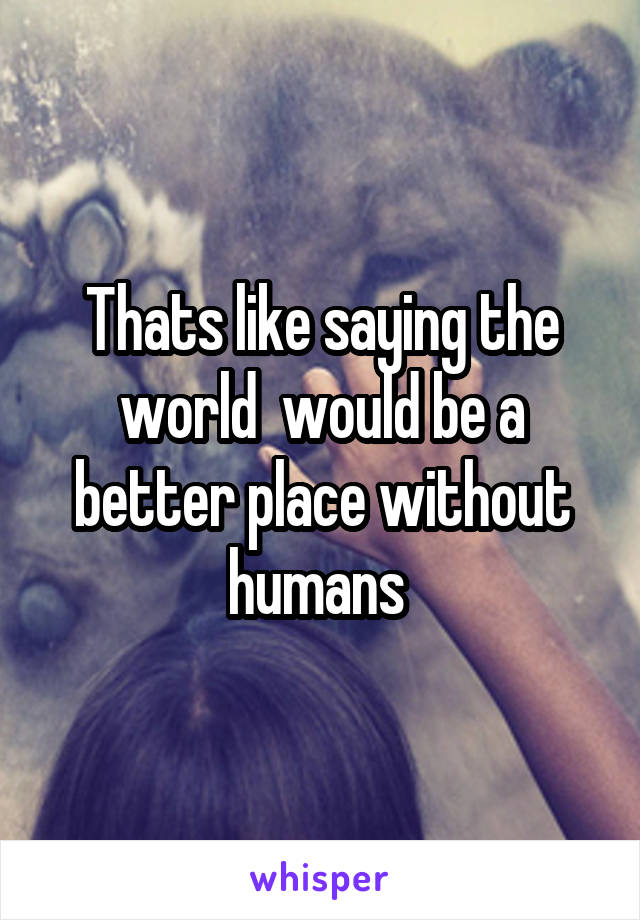 Thats like saying the world  would be a better place without humans 