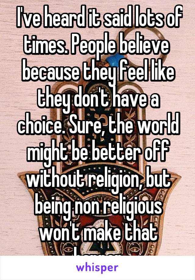  I've heard it said lots of times. People believe  because they feel like they don't have a choice. Sure, the world might be better off without religion, but being non religious won't make that happen