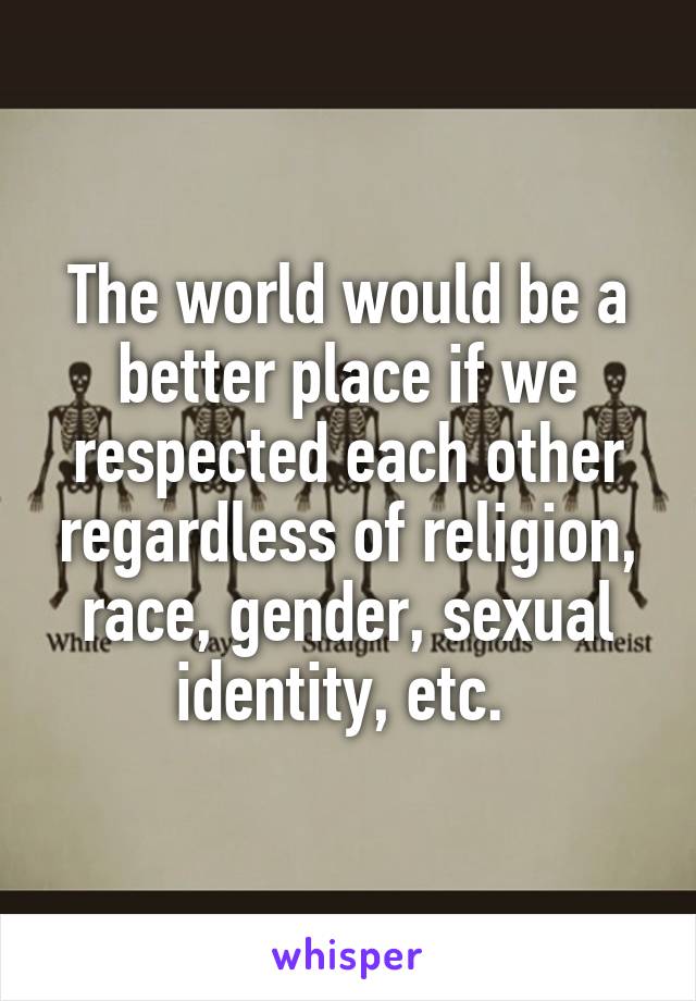 The world would be a better place if we respected each other regardless of religion, race, gender, sexual identity, etc. 