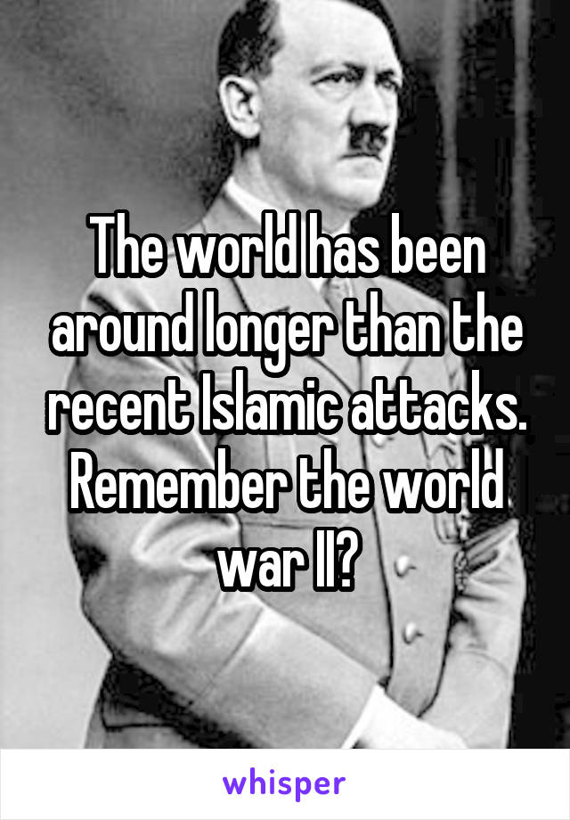 The world has been around longer than the recent Islamic attacks.
Remember the world war II?