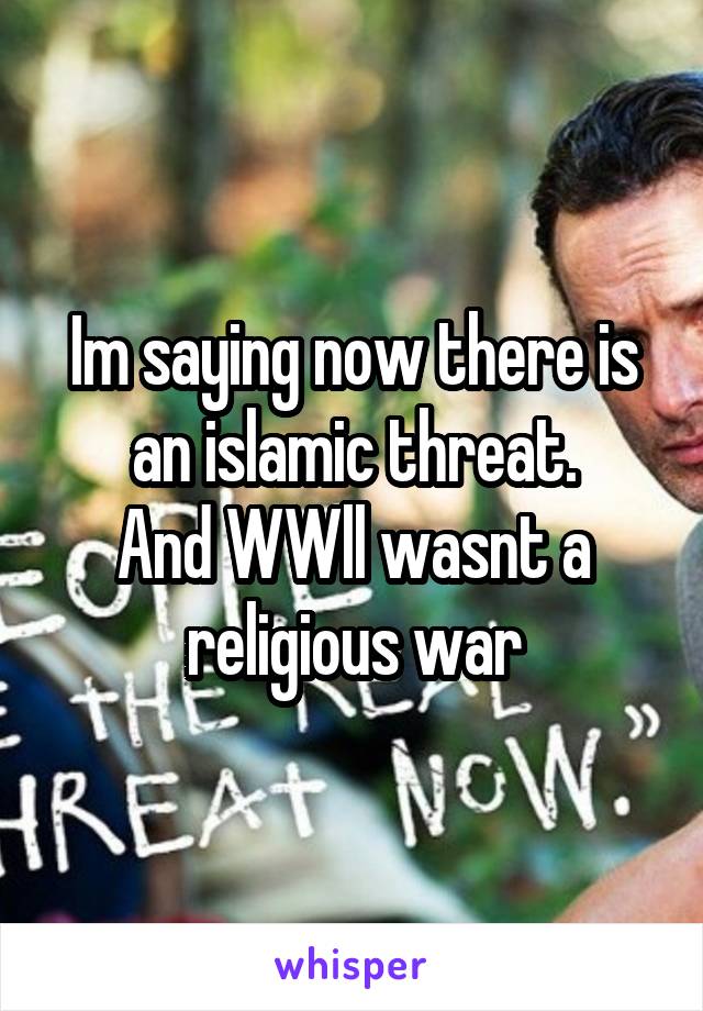 Im saying now there is an islamic threat.
And WWll wasnt a religious war