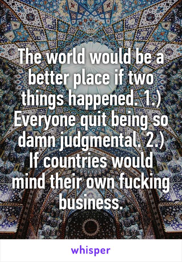 The world would be a better place if two things happened. 1.) Everyone quit being so damn judgmental. 2.) If countries would mind their own fucking business.