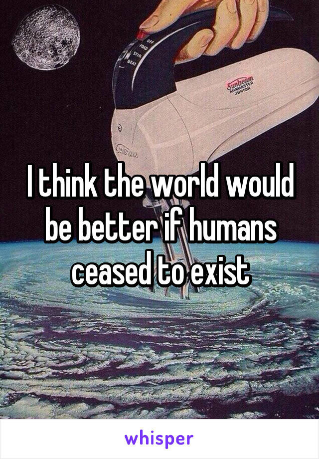 I think the world would be better if humans ceased to exist