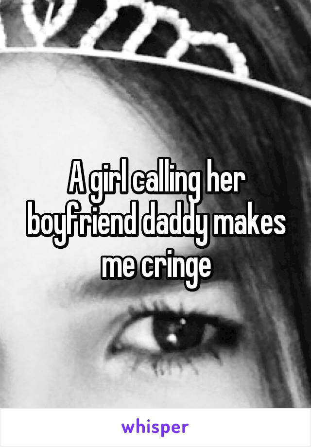 A girl calling her boyfriend daddy makes me cringe