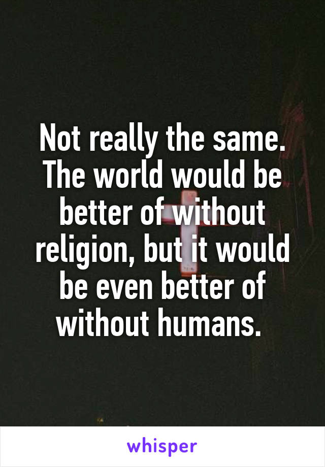 Not really the same. The world would be better of without religion, but it would be even better of without humans. 