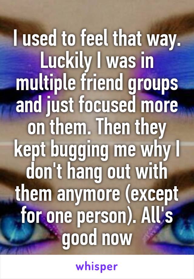 I used to feel that way. Luckily I was in multiple friend groups and just focused more on them. Then they kept bugging me why I don't hang out with them anymore (except for one person). All's good now