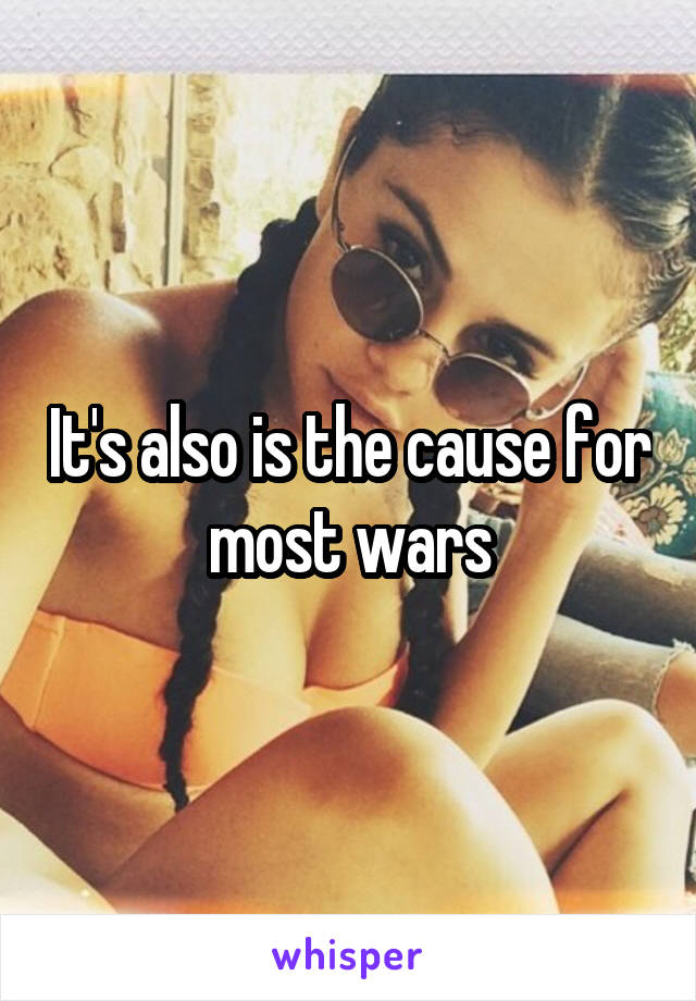 It's also is the cause for most wars