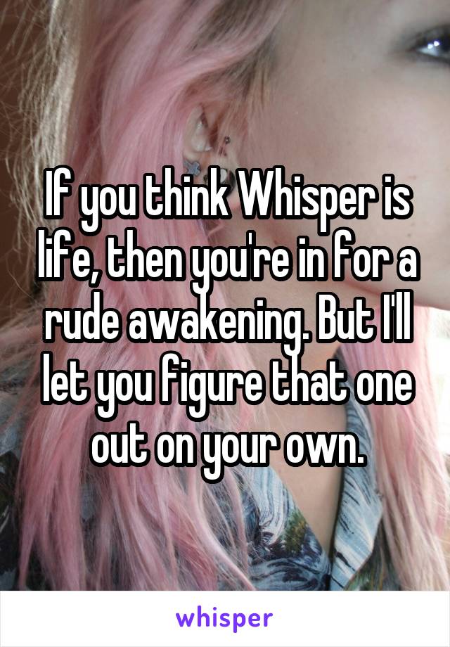 If you think Whisper is life, then you're in for a rude awakening. But I'll let you figure that one out on your own.