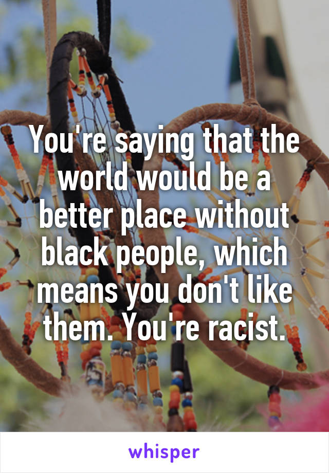 You're saying that the world would be a better place without black people, which means you don't like them. You're racist.