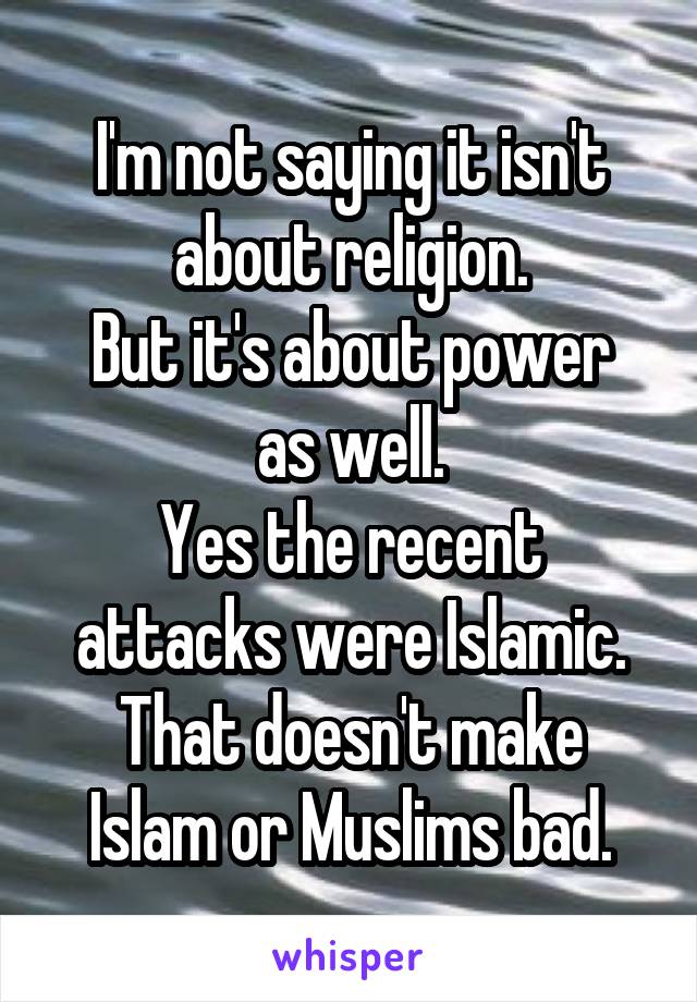 I'm not saying it isn't about religion.
But it's about power as well.
Yes the recent attacks were Islamic.
That doesn't make Islam or Muslims bad.