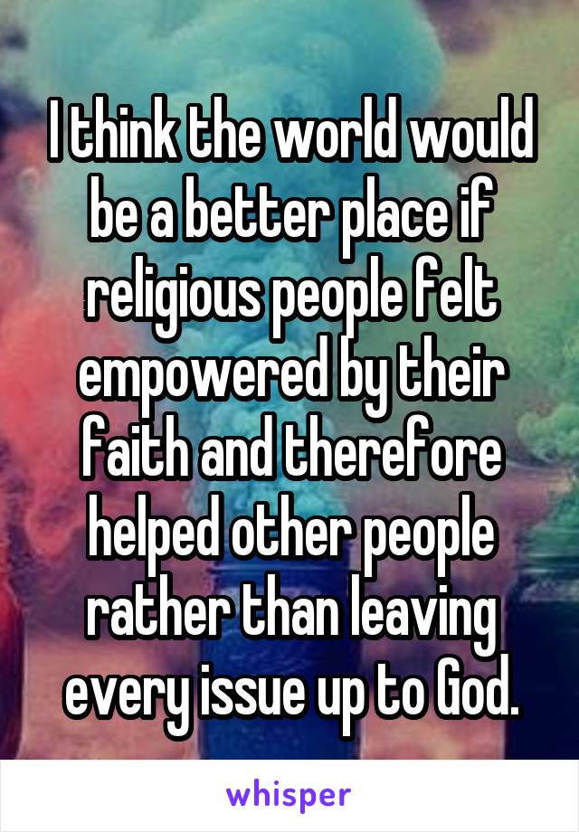 I think the world would be a better place if religious people felt empowered by their faith and therefore helped other people rather than leaving every issue up to God.