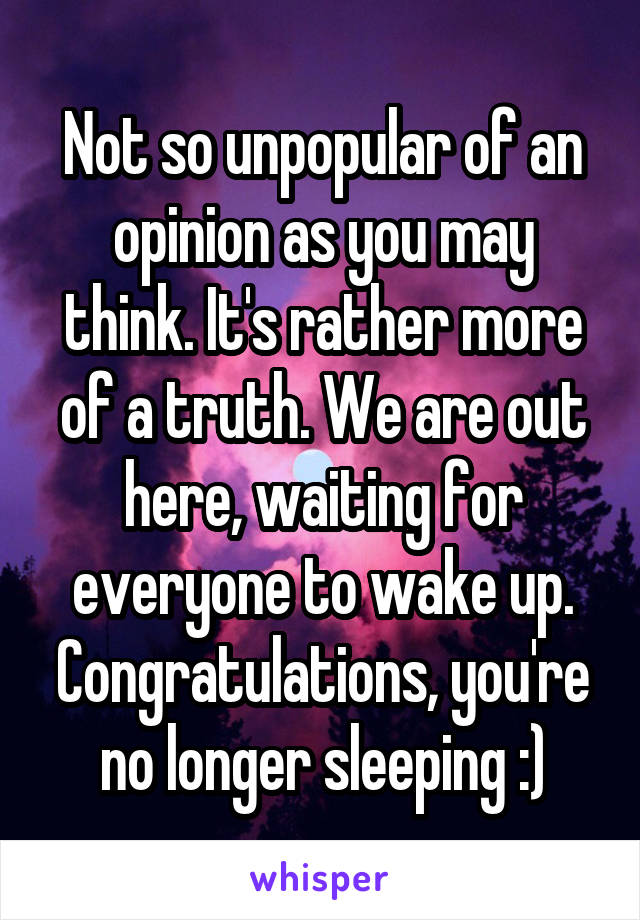 Not so unpopular of an opinion as you may think. It's rather more of a truth. We are out here, waiting for everyone to wake up. Congratulations, you're no longer sleeping :)