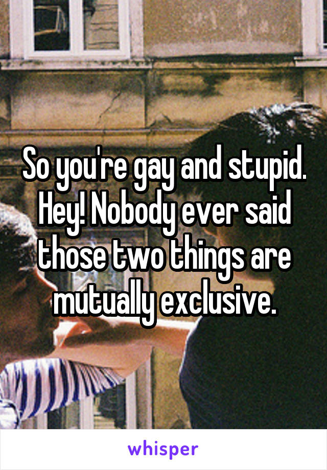 So you're gay and stupid. Hey! Nobody ever said those two things are mutually exclusive.