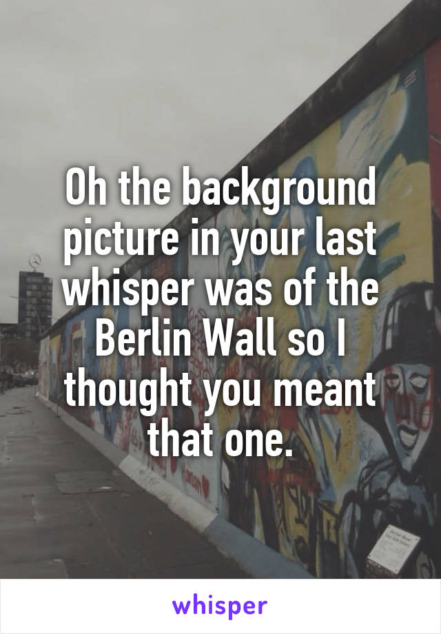 Oh the background picture in your last whisper was of the Berlin Wall so I thought you meant that one.