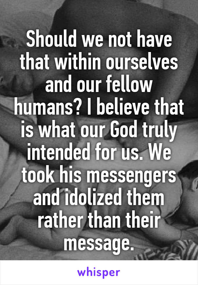 Should we not have that within ourselves and our fellow humans? I believe that is what our God truly intended for us. We took his messengers and idolized them rather than their message.