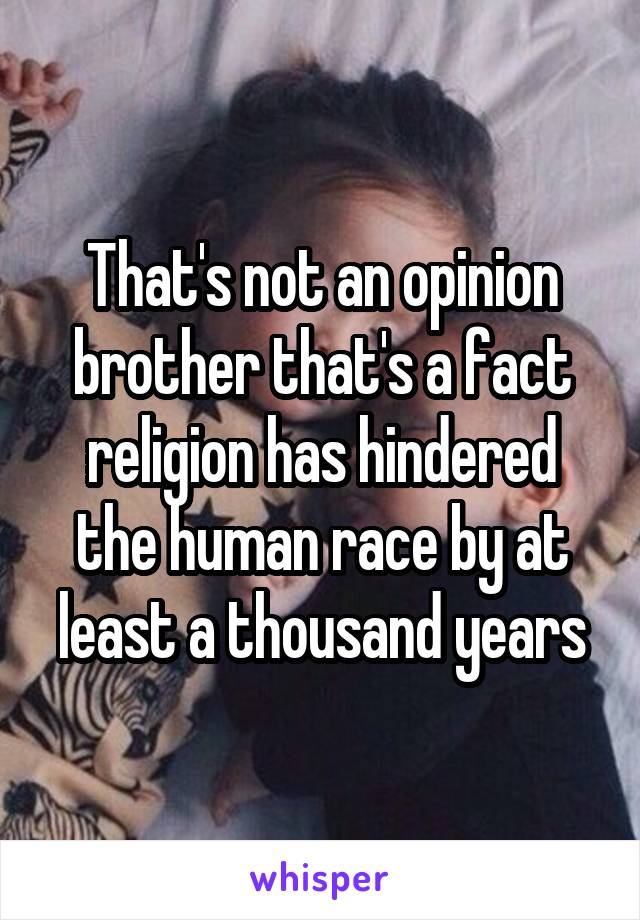 That's not an opinion brother that's a fact religion has hindered the human race by at least a thousand years