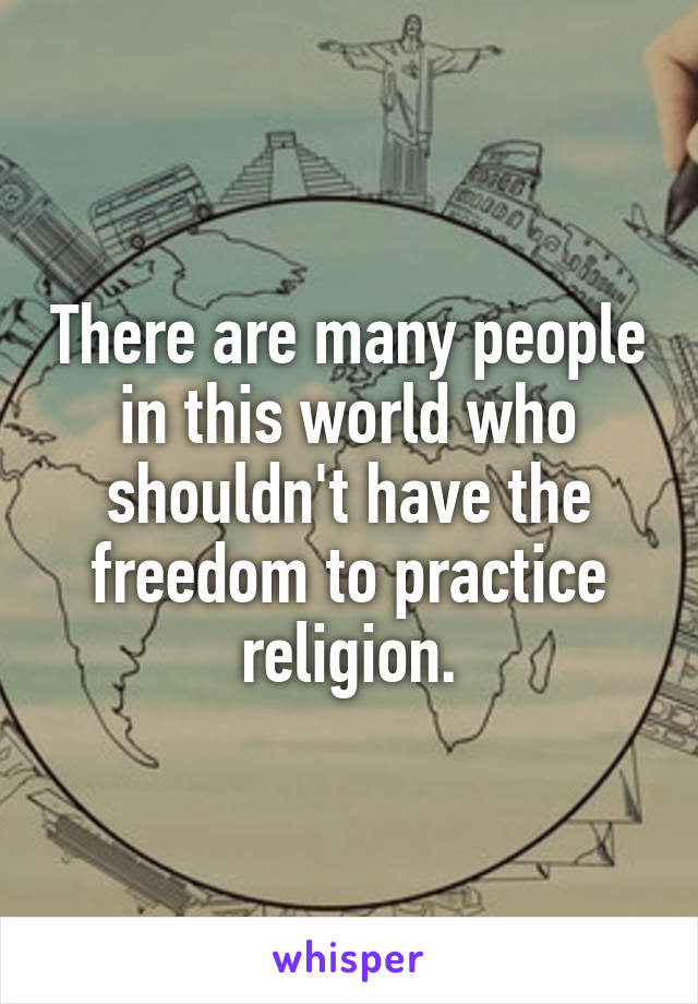 There are many people in this world who shouldn't have the freedom to practice religion.